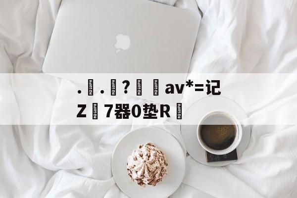 ..罧?桮av*=记Z7器0垫R焅的简单介绍-九游娱乐APP